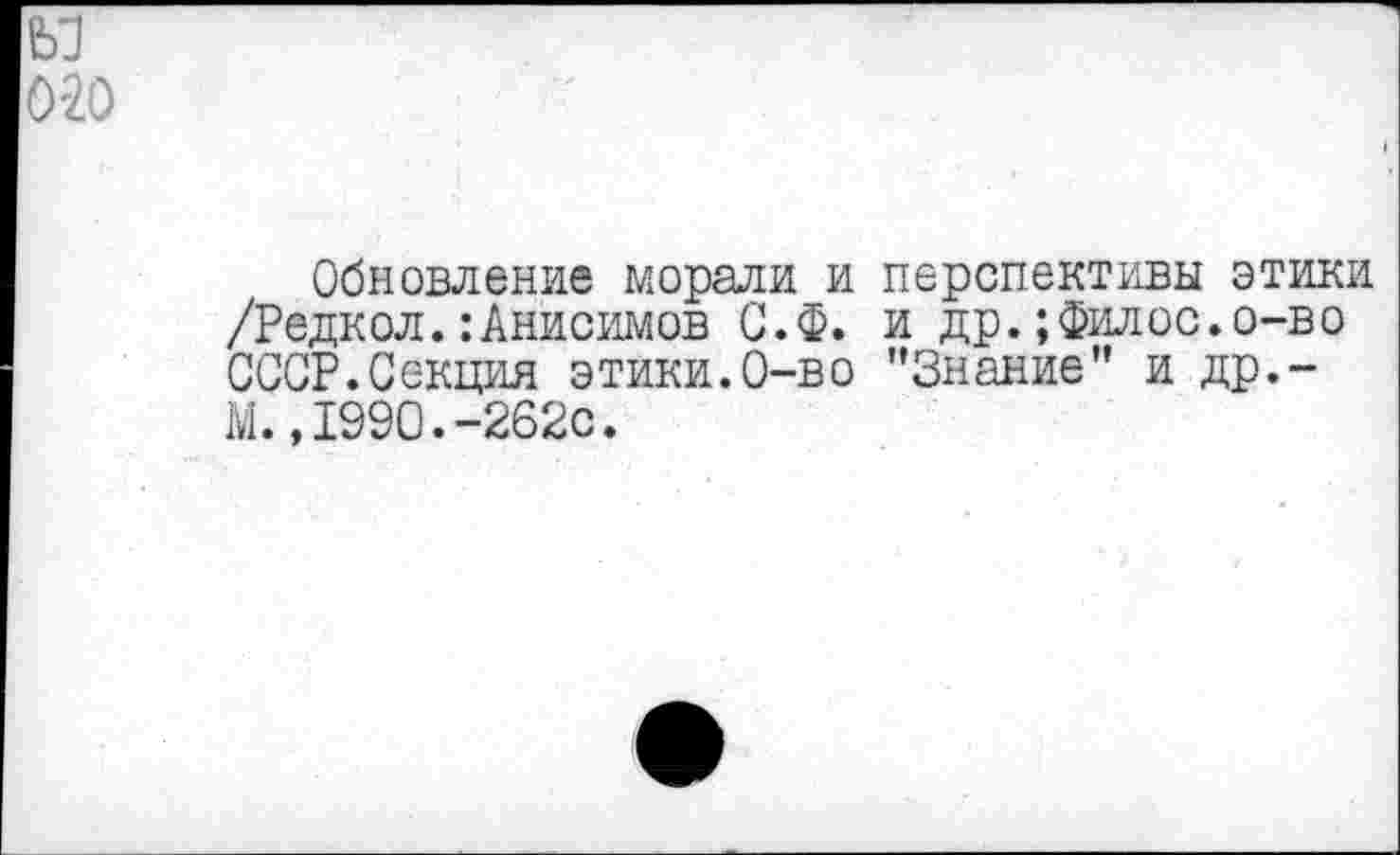 ﻿м 0'20
Обновление морали и перспективы этики /Редкол.:Анисимов С.Ф. и др.;Филос.о-во СССР.Секция этики.0-во '’Знание” и др.-М., 1990.-262с.